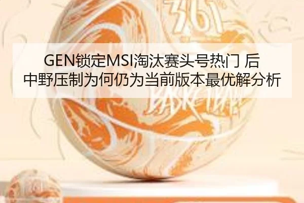 GEN锁定MSI淘汰赛头号热门 后中野压制为何仍为当前版本最优解分析