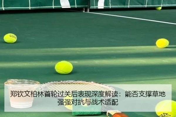 郑钦文柏林首轮过关后表现深度解读：能否支撑草地强强对抗与战术适配