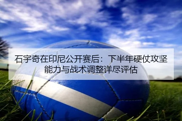 石宇奇在印尼公开赛后：下半年硬仗攻坚能力与战术调整详尽评估